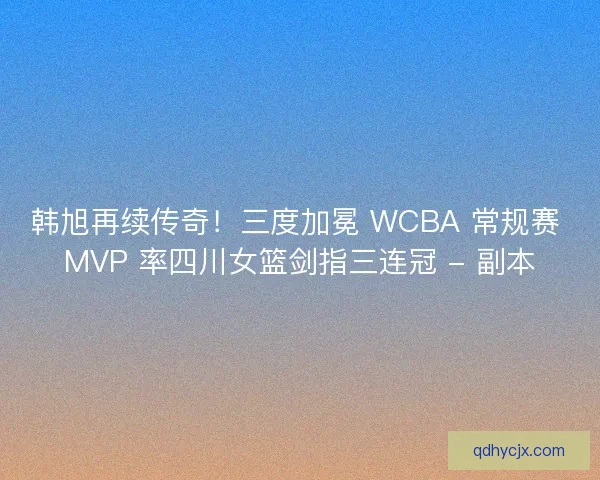 韩旭再续传奇！三度加冕 WCBA 常规赛 MVP 率四川女篮剑指三连冠 - 副本