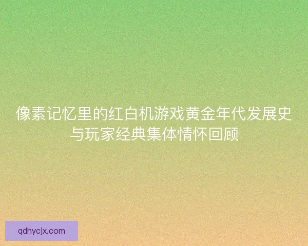 像素记忆里的红白机游戏黄金年代发展史与玩家经典集体情怀回顾