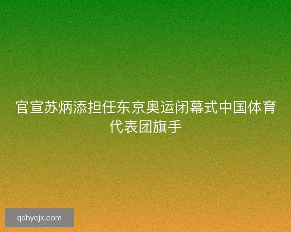 官宣苏炳添担任东京奥运闭幕式中国体育代表团旗手