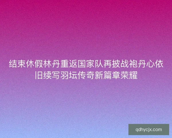 结束休假林丹重返国家队再披战袍丹心依旧续写羽坛传奇新篇章荣耀