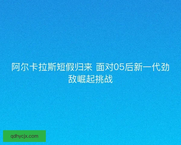 阿尔卡拉斯短假归来 面对05后新一代劲敌崛起挑战